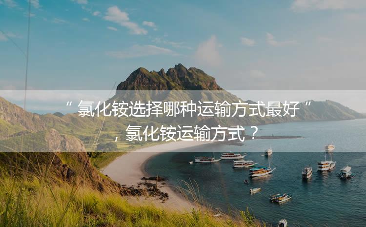 氯化銨選擇哪種運輸方式最好，氯化銨運輸方式？