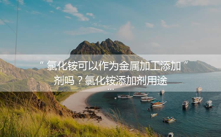 氯化銨可以作為金屬加工添加劑嗎？氯化銨添加劑用途